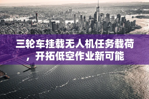 三轮车挂载无人机任务载荷，开拓低空作业新可能