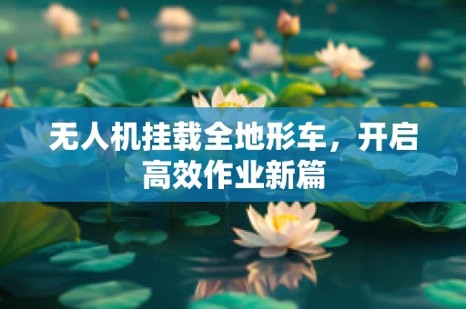 无人机挂载全地形车，开启高效作业新篇