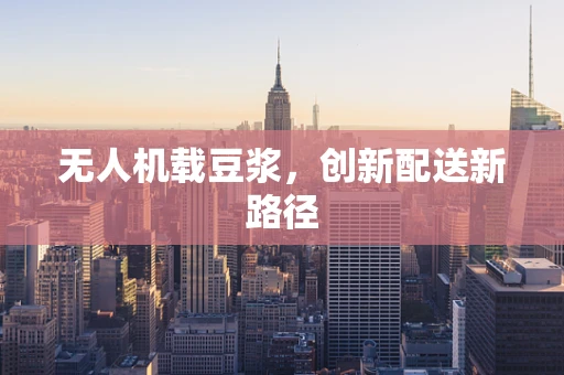 无人机载豆浆，创新配送新路径