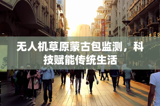 无人机草原蒙古包监测，科技赋能传统生活