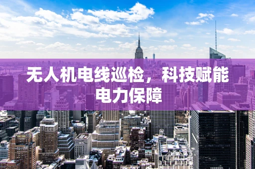 无人机电线巡检，科技赋能电力保障