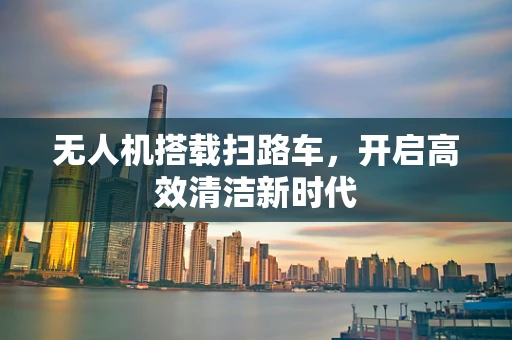 无人机搭载扫路车，开启高效清洁新时代