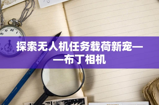 探索无人机任务载荷新宠——布丁相机