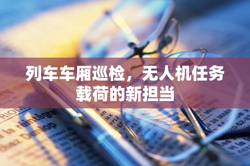 列车车厢巡检，无人机任务载荷的新担当