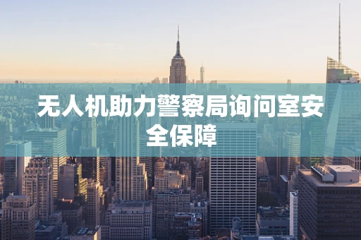无人机助力警察局询问室安全保障