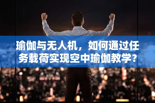 瑜伽与无人机，如何通过任务载荷实现空中瑜伽教学？