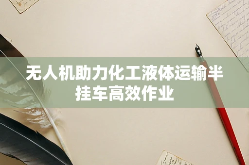 无人机助力化工液体运输半挂车高效作业