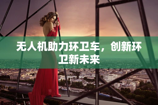 无人机助力环卫车，创新环卫新未来