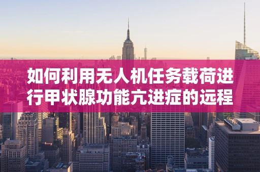 如何利用无人机任务载荷进行甲状腺功能亢进症的远程监测？
