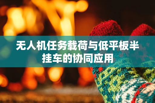 无人机任务载荷与低平板半挂车的协同应用