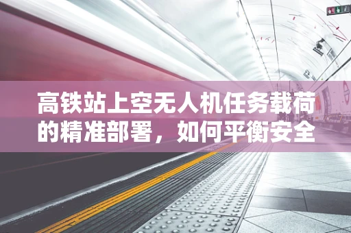 高铁站上空无人机任务载荷的精准部署，如何平衡安全与效率？