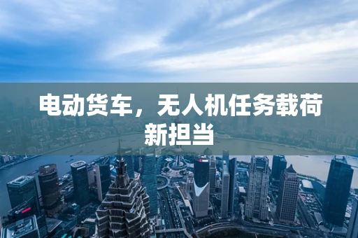 电动货车，无人机任务载荷新担当