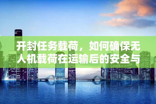 开封任务载荷，如何确保无人机载荷在运输后的安全与性能？