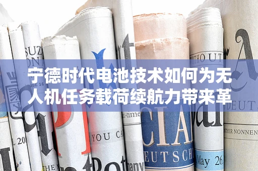 宁德时代电池技术如何为无人机任务载荷续航力带来革新？