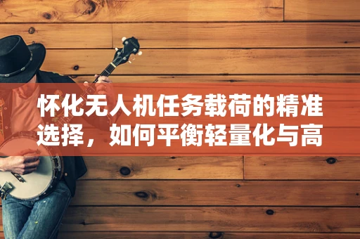 怀化无人机任务载荷的精准选择，如何平衡轻量化与高效率？