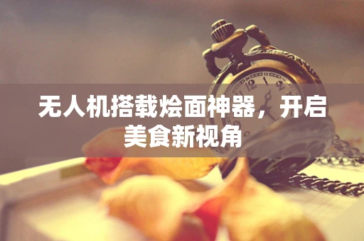 无人机搭载烩面神器，开启美食新视角