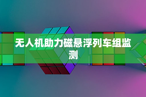 无人机助力磁悬浮列车组监测
