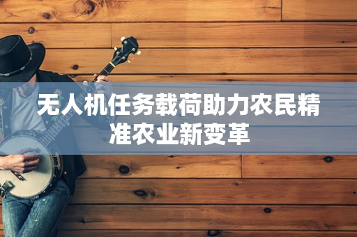 无人机任务载荷助力农民精准农业新变革