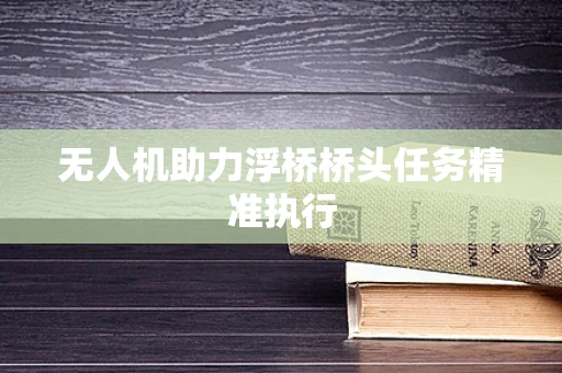 无人机助力浮桥桥头任务精准执行