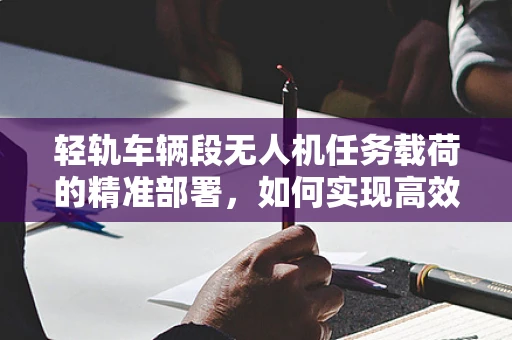 轻轨车辆段无人机任务载荷的精准部署，如何实现高效监测与数据收集？