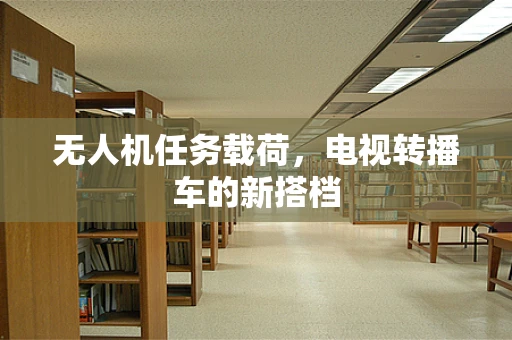 无人机任务载荷，电视转播车的新搭档