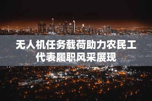 无人机任务载荷助力农民工代表履职风采展现