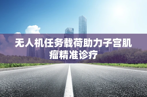 无人机任务载荷助力子宫肌瘤精准诊疗