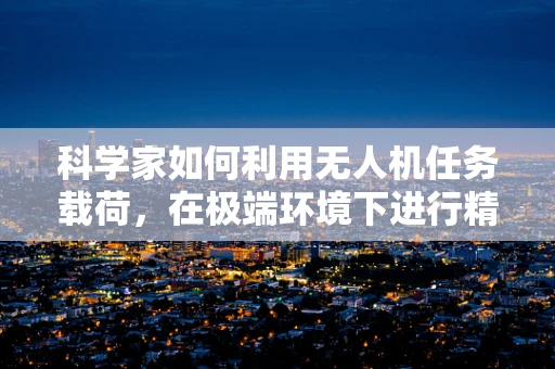 科学家如何利用无人机任务载荷，在极端环境下进行精准科研？