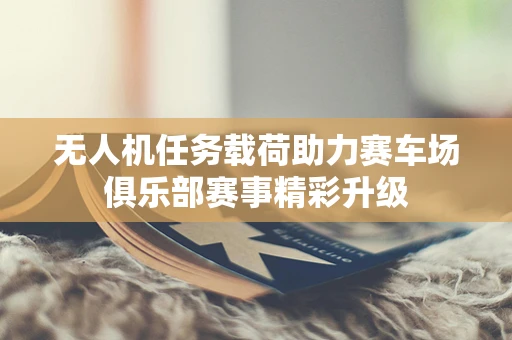 无人机任务载荷助力赛车场俱乐部赛事精彩升级