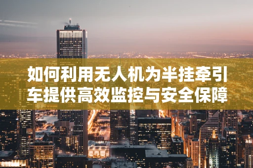如何利用无人机为半挂牵引车提供高效监控与安全保障？