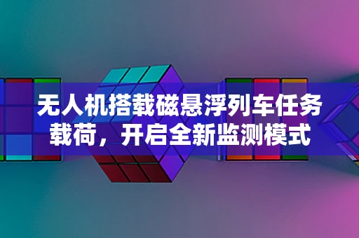 无人机搭载磁悬浮列车任务载荷，开启全新监测模式
