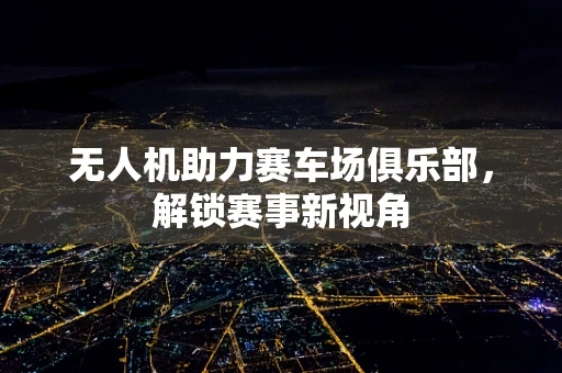 无人机助力赛车场俱乐部，解锁赛事新视角