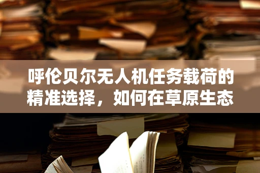 呼伦贝尔无人机任务载荷的精准选择，如何在草原生态监测中实现高效与精确？