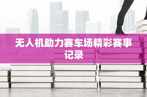 无人机助力赛车场精彩赛事记录