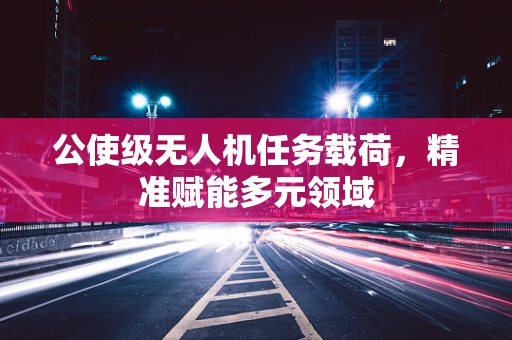 公使级无人机任务载荷，精准赋能多元领域