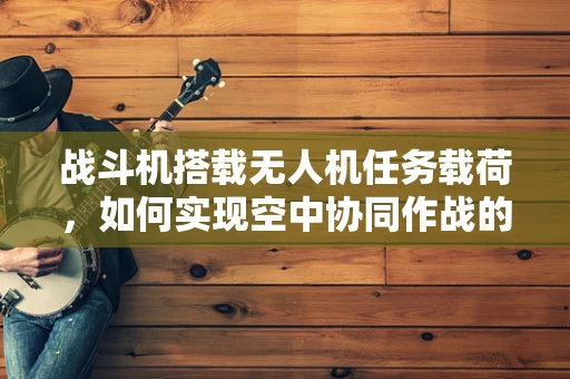 战斗机搭载无人机任务载荷，如何实现空中协同作战的飞跃？