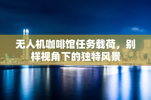 无人机咖啡馆任务载荷，别样视角下的独特风景
