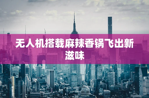 无人机搭载麻辣香锅飞出新滋味