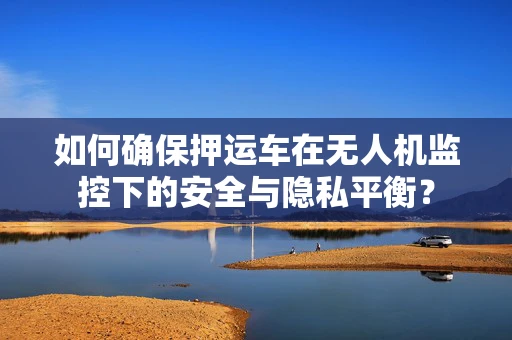 如何确保押运车在无人机监控下的安全与隐私平衡？