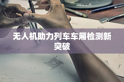 无人机助力列车车厢检测新突破