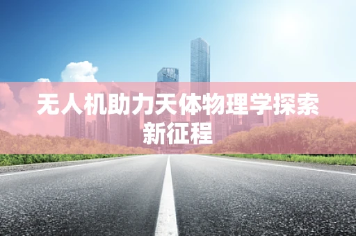 无人机助力天体物理学探索新征程