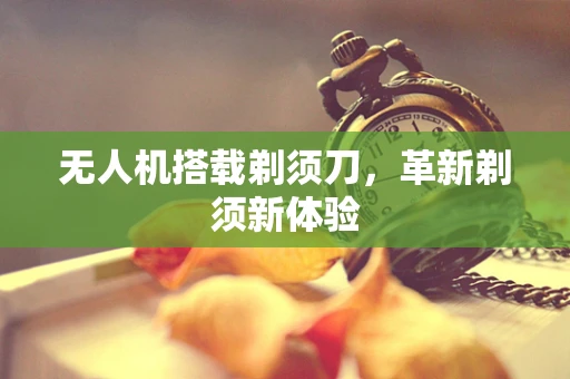 无人机搭载剃须刀，革新剃须新体验