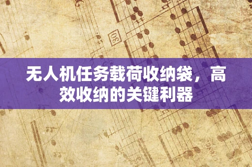 无人机任务载荷收纳袋，高效收纳的关键利器