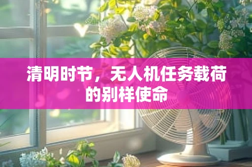 清明时节，无人机任务载荷的别样使命