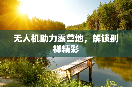 无人机助力露营地，解锁别样精彩