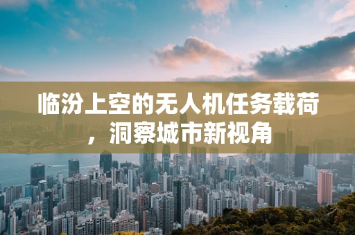 临汾上空的无人机任务载荷，洞察城市新视角