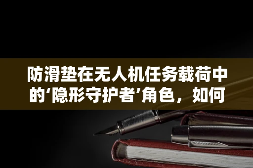 防滑垫在无人机任务载荷中的‘隐形守护者’角色，如何确保其效能最大化？