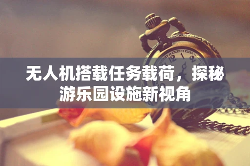 无人机搭载任务载荷，探秘游乐园设施新视角
