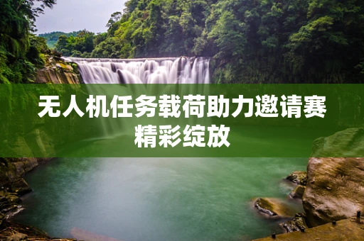 无人机任务载荷助力邀请赛精彩绽放