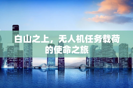 白山之上，无人机任务载荷的使命之旅